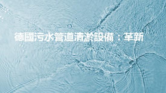 德國污水管道清淤設備：革新科技助力城市環(huán)境治理！